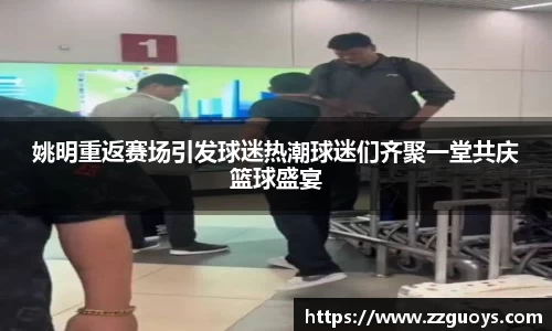 姚明重返赛场引发球迷热潮球迷们齐聚一堂共庆篮球盛宴