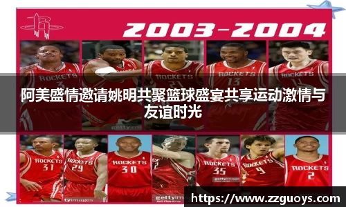 阿美盛情邀请姚明共聚篮球盛宴共享运动激情与友谊时光