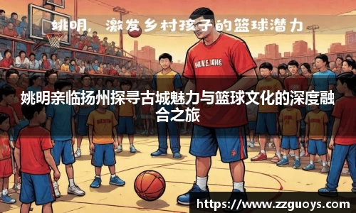 姚明亲临扬州探寻古城魅力与篮球文化的深度融合之旅
