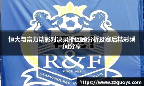 恒大与富力精彩对决录播回顾分析及赛后精彩瞬间分享