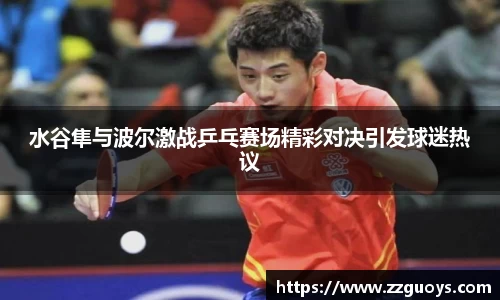 水谷隼与波尔激战乒乓赛场精彩对决引发球迷热议